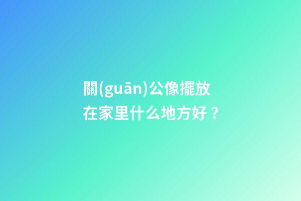 關(guān)公像擺放在家里什么地方好？